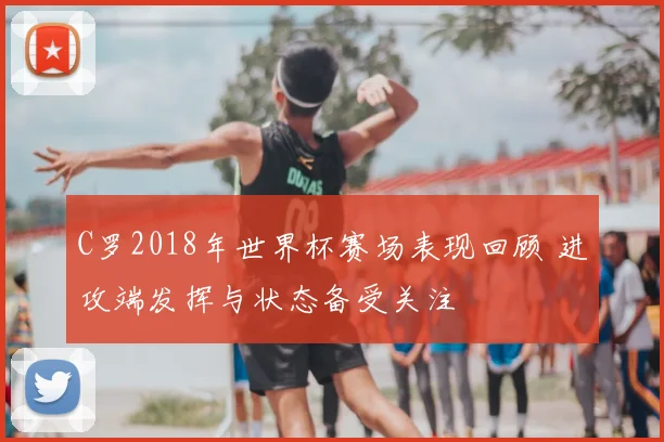 C罗2018年世界杯赛场表现回顾 进攻端发挥与状态备受关注