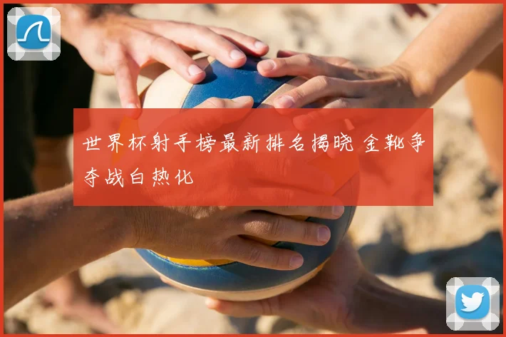 世界杯射手榜最新排名揭晓 金靴争夺战白热化