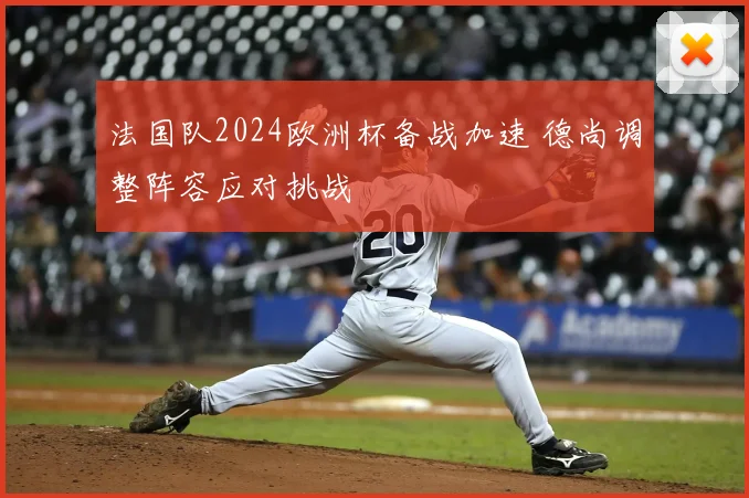 法国队2024欧洲杯备战加速 德尚调整阵容应对挑战