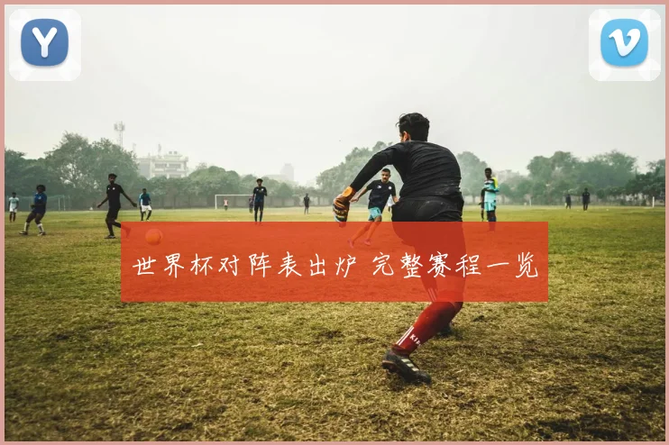 世界杯对阵表出炉 完整赛程一览