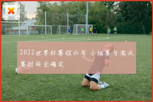 2022世界杯赛程公布 小组赛与淘汰赛时间全确定