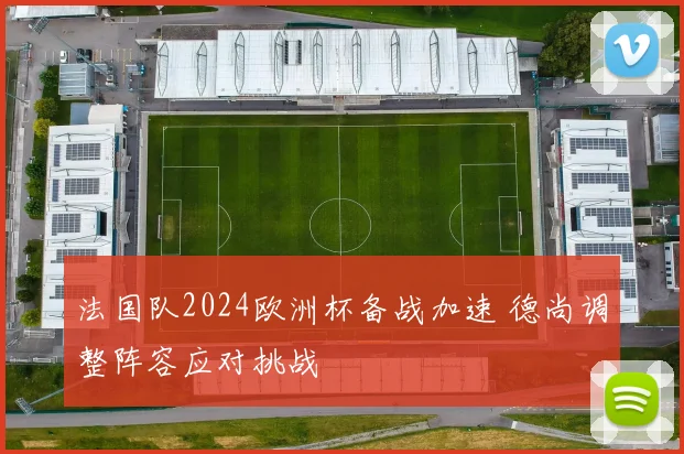 法国队2024欧洲杯备战加速 德尚调整阵容应对挑战