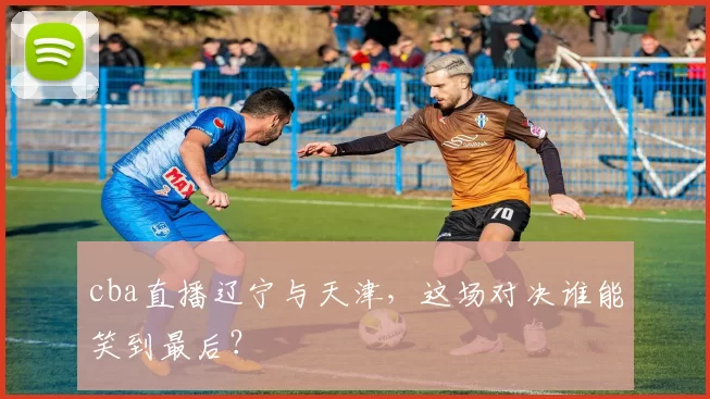 cba直播辽宁与天津，这场对决谁能笑到最后？