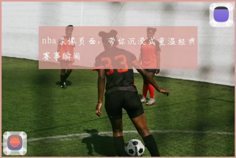 nba录像页面，带你沉浸式重温经典赛事瞬间