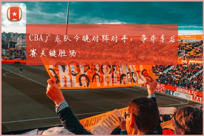 CBA广东队今晚对阵对手，争夺季后赛关键胜场