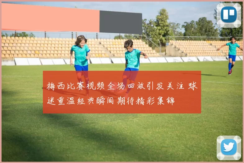 梅西比赛视频全场回放引发关注 球迷重温经典瞬间期待精彩集锦