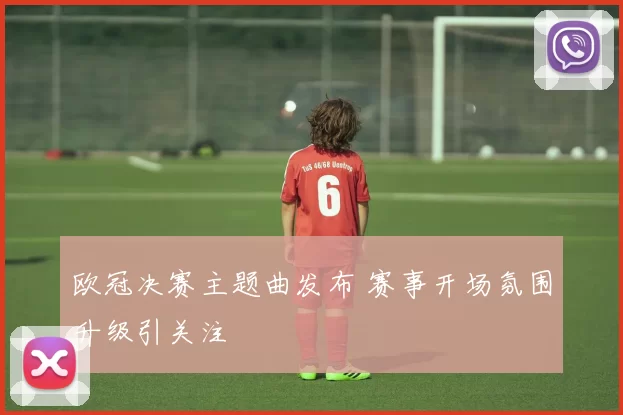 欧冠决赛主题曲发布 赛事开场氛围升级引关注