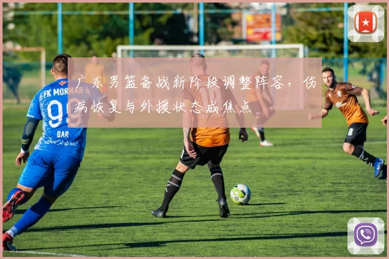 广东男篮备战新阶段调整阵容，伤病恢复与外援状态成焦点