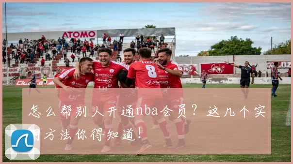 怎么帮别人开通nba会员？这几个实用方法你得知道！