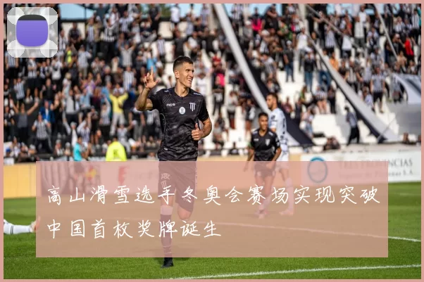 高山滑雪选手冬奥会赛场实现突破中国首枚奖牌诞生