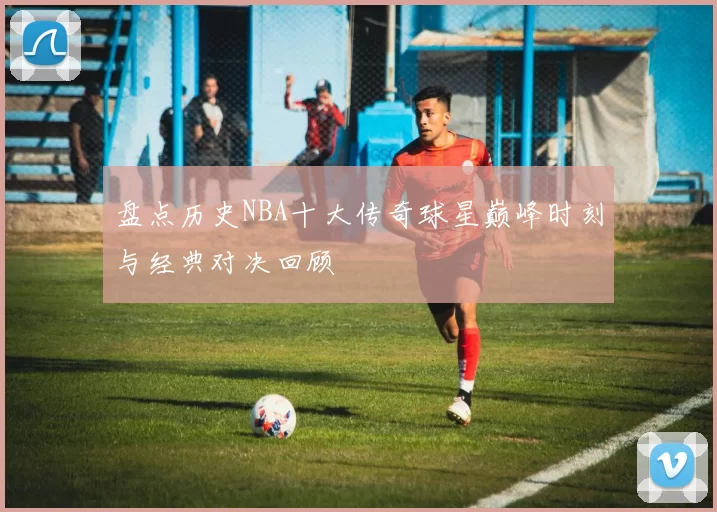 盘点历史NBA十大传奇球星巅峰时刻与经典对决回顾