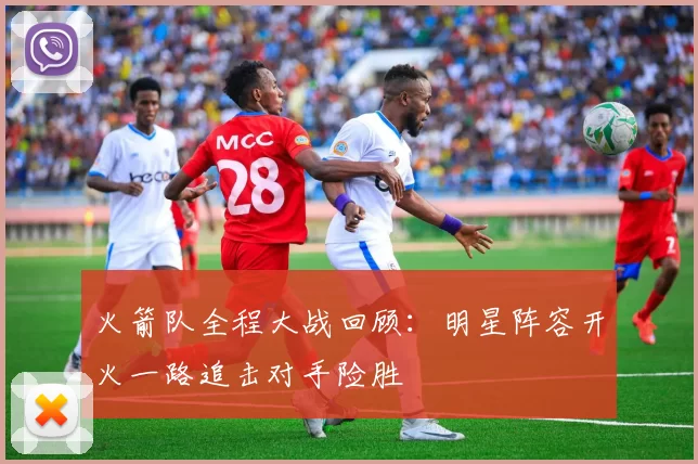 火箭队全程大战回顾：明星阵容开火一路追击对手险胜