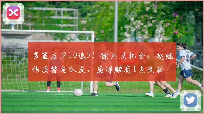 男篮后卫10选5!徐杰没机会,赵继伟顶替老队友,庞峥麟有1点收获