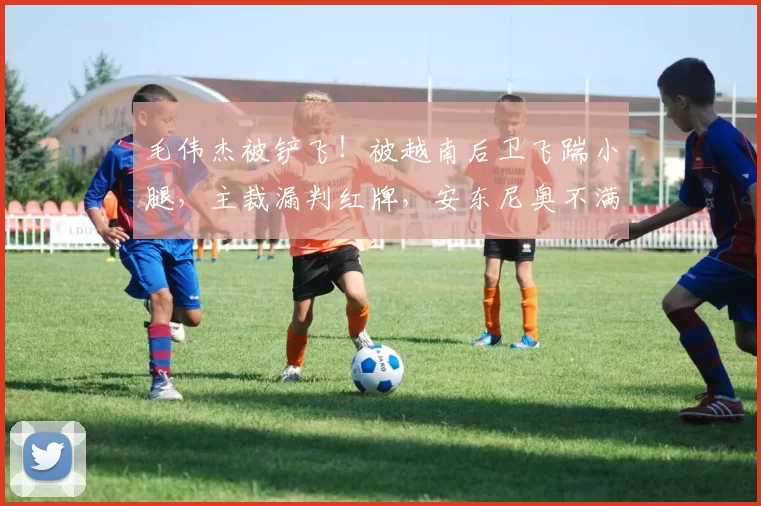 毛伟杰被铲飞！被越南后卫飞踹小腿，主裁漏判红牌，安东尼奥不满