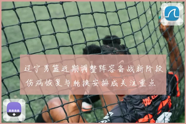 辽宁男篮近期调整阵容备战新阶段 伤病恢复与轮换安排成关注重点