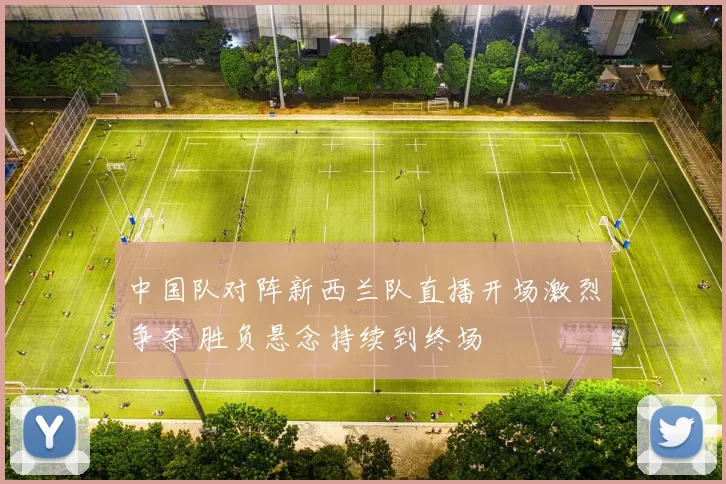 中国队对阵新西兰队直播开场激烈争夺 胜负悬念持续到终场