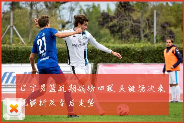 辽宁男篮近期战绩回暖 关键场次表现解析及季后走势