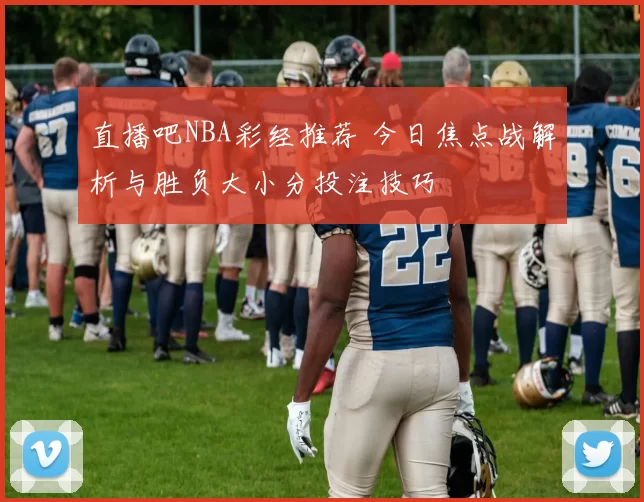 直播吧NBA彩经推荐 今日焦点战解析与胜负大小分投注技巧