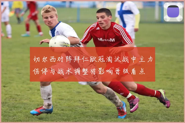 切尔西对阵拜仁欧冠淘汰战中主力伤停与战术调整将影响晋级看点