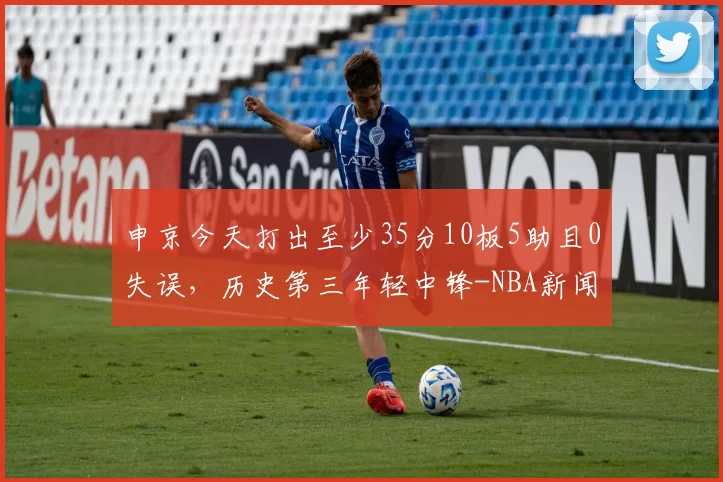 申京今天打出至少35分10板5助且0失误，历史第三年轻中锋-NBA新闻