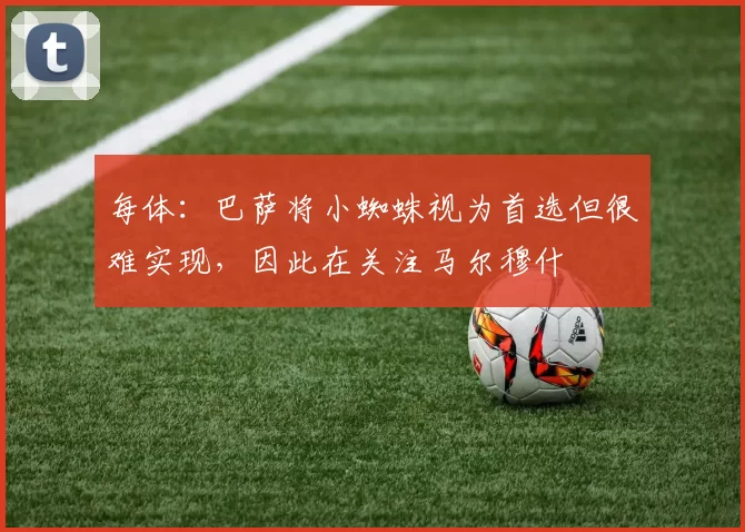 每体：巴萨将小蜘蛛视为首选但很难实现，因此在关注马尔穆什