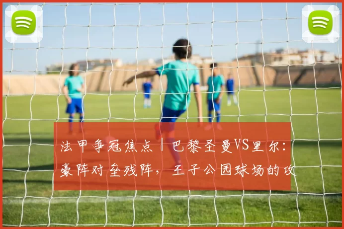 法甲争冠焦点|巴黎圣曼VS里尔:豪阵对垒残阵,王子公园球场的攻防博弈_防守_阵容_主场