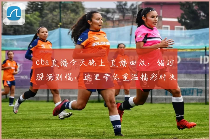cba直播今天晚上 直播回放，错过现场别慌，这里带你重温精彩对决！