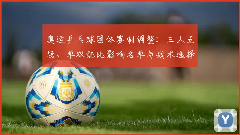 奥运乒乓球团体赛制调整:三人五场、单双配比影响名单与战术选择