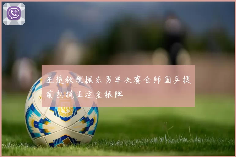 王楚钦樊振东男单决赛会师国乒提前包揽亚运金银牌