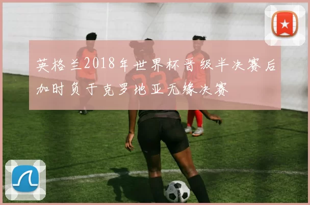 英格兰2018年世界杯晋级半决赛后加时负于克罗地亚无缘决赛