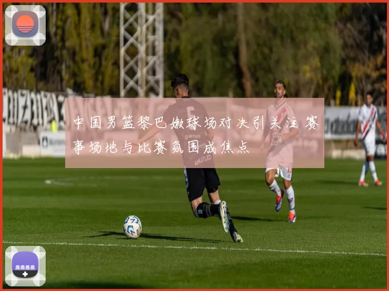 中国男篮黎巴嫩球场对决引关注 赛事场地与比赛氛围成焦点