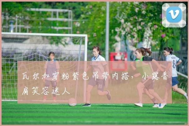 瓦尔加穿粉紫色吊带内搭，小露香肩笑容迷人