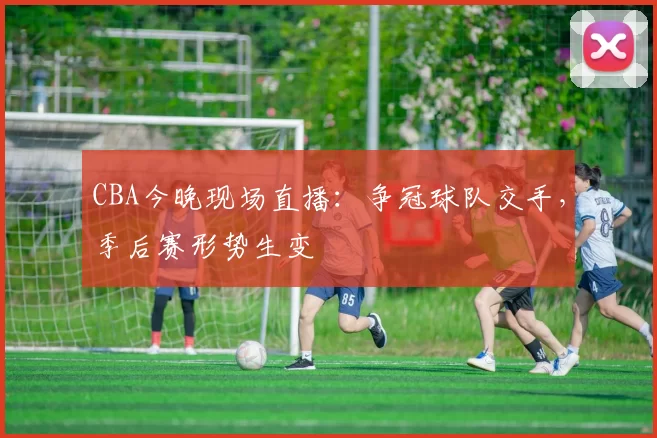 CBA今晚现场直播:争冠球队交手,季后赛形势生变