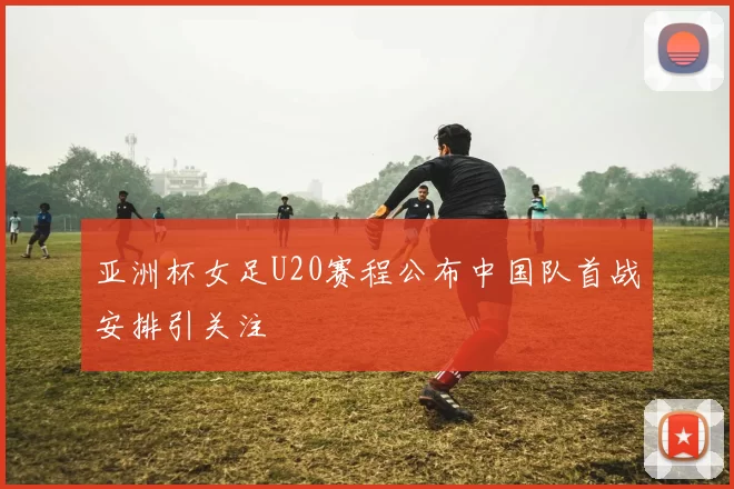 亚洲杯女足U20赛程公布中国队首战安排引关注