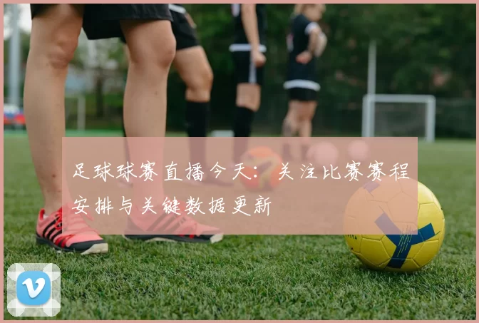 足球球赛直播今天：关注比赛赛程安排与关键数据更新