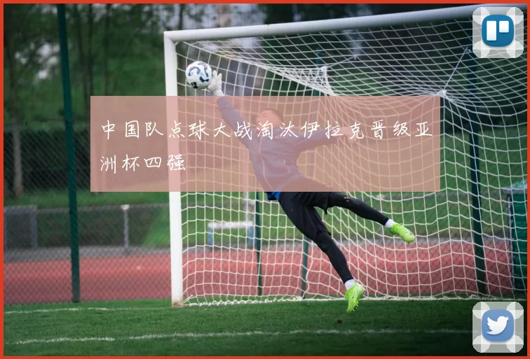 中国队点球大战淘汰伊拉克晋级亚洲杯四强