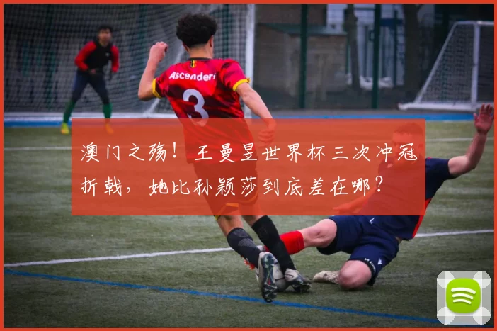 澳门之殇！王曼昱世界杯三次冲冠折戟，她比孙颖莎到底差在哪？