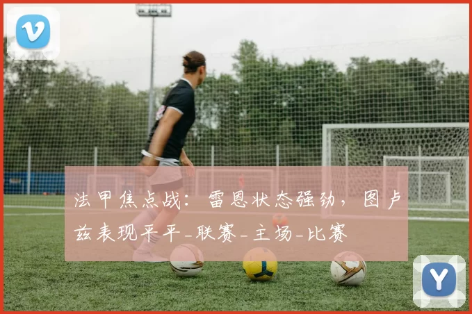 法甲焦点战：雷恩状态强劲，图卢兹表现平平_联赛_主场_比赛