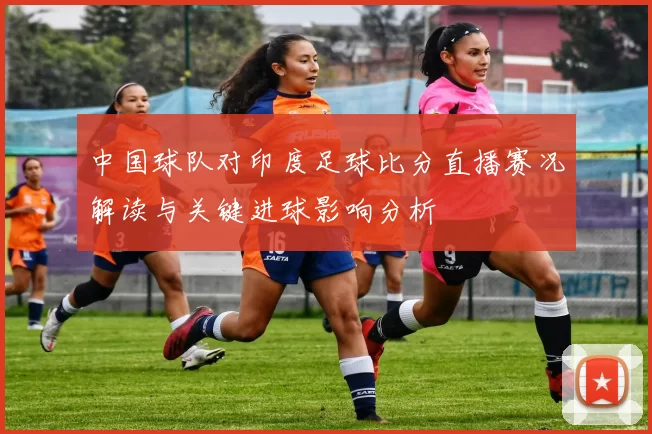 中国球队对印度足球比分直播赛况解读与关键进球影响分析