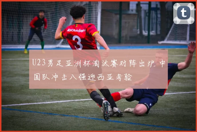 U23男足亚洲杯淘汰赛对阵出炉 中国队冲击八强迎西亚考验