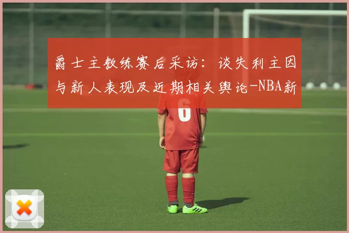 爵士主教练赛后采访：谈失利主因与新人表现及近期相关舆论-NBA新闻