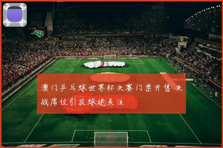 澳门乒乓球世界杯决赛门票开售 决战席位引发球迷关注