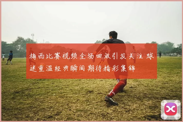 梅西比赛视频全场回放引发关注 球迷重温经典瞬间期待精彩集锦